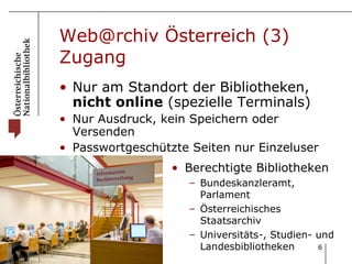 Web@rchiv Österreich (3) Zugang Nur am Standort der Bibliotheken,  nicht online  (spezielle Terminals)  Nur Ausdruck, kein Speichern oder Versenden Passwortgeschützte Seiten nur Einzeluser Berechtigte Bibliotheken Bundeskanzleramt, Parlament Österreichisches Staatsarchiv Universitäts-, Studien- und Landesbibliotheken 