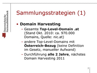 Sammlungsstrategien (1) Domain Harvesting Gesamte  Top-Level-Domain .at  (Stand Okt. 2010: ca. 970.000 Domains, Quelle: nic.at) andere Top-Level-Domains mit  Österreich-Bezug  (keine Definition im Gesetz, manueller Aufwand) Durchführung  alle 2 Jahre , nächstes Domain Harvesting 2011 