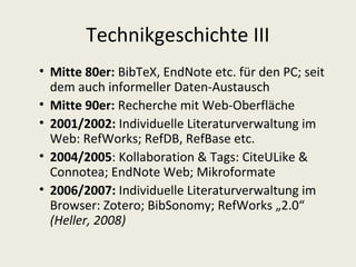 Technikgeschichte III
• Mitte 80er: BibTeX, EndNote etc. für den PC; seit
  dem auch informeller Daten-Austausch
• Mitte 90er: Recherche mit Web-Oberfläche
• 2001/2002: Individuelle Literaturverwaltung im
  Web: RefWorks; RefDB, RefBase etc.
• 2004/2005: Kollaboration & Tags: CiteULike &
  Connotea; EndNote Web; Mikroformate
• 2006/2007: Individuelle Literaturverwaltung im
  Browser: Zotero; BibSonomy; RefWorks „2.0“
  (Heller, 2008)
 