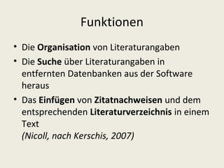 Funktionen
• Die Organisation von Literaturangaben
• Die Suche über Literaturangaben in
  entfernten Datenbanken aus der Software
  heraus
• Das Einfügen von Zitatnachweisen und dem
  entsprechenden Literaturverzeichnis in einem
  Text
  (Nicoll, nach Kerschis, 2007)
 