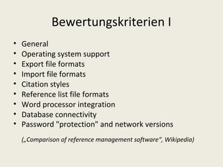 Bewertungskriterien I
•   General
•   Operating system support
•   Export file formats
•   Import file formats
•   Citation styles
•   Reference list file formats
•   Word processor integration
•   Database connectivity
•   Password "protection" and network versions
    („Comparison of reference management software“, Wikipedia)
 