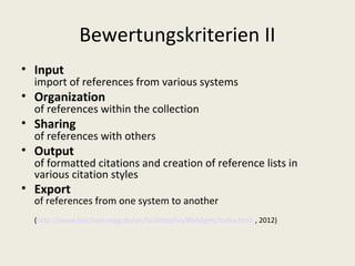 Bewertungskriterien II
• Input
  import of references from various systems
• Organization
  of references within the collection
• Sharing
  of references with others
• Output
  of formatted citations and creation of reference lists in
  various citation styles
• Export
  of references from one system to another
  (http://www.biochem.mpg.de/en/facilities/ivs/BibMgmt/index.html , 2012)
 