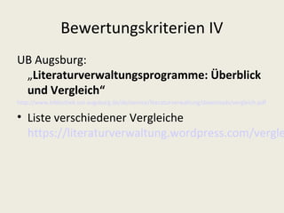 Bewertungskriterien IV
UB Augsburg:
 „Literaturverwaltungsprogramme: Überblick
 und Vergleich“
http://www.bibliothek.uni-augsburg.de/de/service/literaturverwaltung/downloads/vergleich.pdf

• Liste verschiedener Vergleiche
  https://literaturverwaltung.wordpress.com/vergle
 