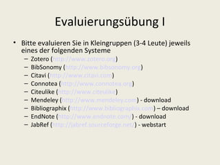 Evaluierungsübung I
• Bitte evaluieren Sie in Kleingruppen (3-4 Leute) jeweils
  eines der folgenden Systeme
   –   Zotero (http://www.zotero.org)
   –   BibSonomy (http://www.bibsonomy.org)
   –   Citavi (http://www.citavi.com)
   –   Connotea (http://www.connotea.org)
   –   Citeulike (http://www.citeulike)
   –   Mendeley (http://www.mendeley.com) - download
   –   Bibliographix (http://www.bibliographix.com) – download
   –   EndNote (http://www.endnote.com/) - download
   –   JabRef (http://jabref.sourceforge.net/) - webstart
 