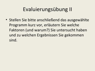 Evaluierungsübung II
• Stellen Sie bitte anschließend das ausgewählte
  Programm kurz vor, erläutern Sie welche
  Faktoren (und warum?) Sie untersucht haben
  und zu welchen Ergebnissen Sie gekommen
  sind.
 