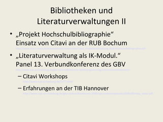 Bibliotheken und
                  Literaturverwaltungen II
• „Projekt Hochschulbibliographie“
  Einsatz von Citavi an der RUB Bochum
 http://www.citavi.com/sub/downloads/de/materialien/Citavi_Projektbeschreibung_RUB-Hochschulbibliographie.pdf

• „Literaturverwaltung als IK-Modul.“
  Panel 13. Verbundkonferenz des GBV
 http://www.sub.uni-hamburg.de/gbv-verbundkonferenz-2009/programm/ag-informationskompetenz/

  – Citavi Workshops
      http://www.tub.tu-harburg.de/5777.html

  – Erfahrungen an der TIB Hannover
      http://www.sub.uni-hamburg.de/gbv-verbundkonferenz-2009/wp-content/uploads/2009/09/may_citavi.pdf
 