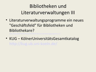 Bibliotheken und
                 Literaturverwaltungen III
• Literaturverwaltungsprogramme ein neues
  "Geschäftsfeld" für Bibliotheken und
  Bibliothekare?
 http://log.netbib.de/archives/2009/03/27/literaturverwaltungsprogramme-3/


• KUG – KölnerUniversitätsGesamtkatalog
  http://kug.ub.uni-koeln.de/
 