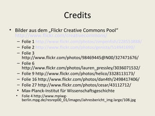 Credits
• Bilder aus dem „Flickr Creative Commons Pool“
  http://www.flickr.com/creativecommons/
   – Folie 1 http://www.flickr.com/photos/zimpenfish/228553888/
   – Folie 2 http://www.flickr.com/photos/genista/514941699/
   – Folie 3
     http://www.flickr.com/photos/98469445@N00/327471676/
   – Folie 6
     http://www.flickr.com/photos/lauren_pressley/3036071532/
   – Folie 9 http://www.flickr.com/photos/helico/3328113173/
   – Folie 16 http://www.flickr.com/photos/dan4th/2498417406/
   – Folie 27 http://www.flickr.com/photos/cesar/43112712/
   • Max-Planck-Institut für Wissenschaftsgeschichte
  •   Folie 4 http://www.mpiwg-
      berlin.mpg.de/resrep00_01/images/Jahresbericht_img.large/108.jpg
 