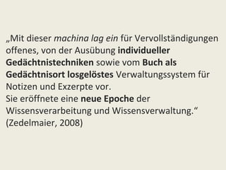 „Mit dieser machina lag ein für Vervollständigungen
offenes, von der Ausübung individueller
Gedächtnistechniken sowie vom Buch als
Gedächtnisort losgelöstes Verwaltungssystem für
Notizen und Exzerpte vor.
Sie eröffnete eine neue Epoche der
Wissensverarbeitung und Wissensverwaltung.“
(Zedelmaier, 2008)
 