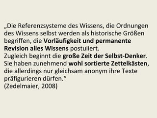 „Die Referenzsysteme des Wissens, die Ordnungen
des Wissens selbst werden als historische Größen
begriffen, die Vorläufigkeit und permanente
Revision alles Wissens postuliert.
Zugleich beginnt die große Zeit der Selbst-Denker.
Sie haben zunehmend wohl sortierte Zettelkästen,
die allerdings nur gleichsam anonym ihre Texte
präfigurieren dürfen.“
(Zedelmaier, 2008)
 