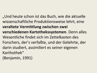 „Und heute schon ist das Buch, wie die aktuelle
wissenschaftliche Produktionsweise lehrt, eine
veraltete Vermittlung zwischen zwei
verschiedenen Kartothekssystemen. Denn alles
Wesentliche findet sich im Zettelkasten des
Forschers, der’s verfaßte, und der Gelehrte, der
darin studiert, assimiliert es seiner eigenen
Karthothek“
(Benjamin, 1991)
 