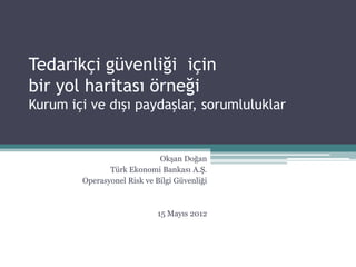 Tedarikçi güvenliği için
bir yol haritası örneği
Kurum içi ve dışı paydaşlar, sorumluluklar


                             Okşan Doğan
               Türk Ekonomi Bankası A.Ş.
        Operasyonel Risk ve Bilgi Güvenliği



                             15 Mayıs 2012
 