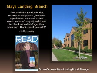 “We use the library a lot for kids
research (school projects), books on
tape (listen to in the car), mom's
research (master's degree), and school
text books when kids forget their
homework. Thanks for all your help!”
-Liz, Mays Landing
Mays Landing Branch
Donna Cameron, Mays Landing Branch Manager
 