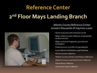 AtlanticCounty Reference Center
answers thousands of inquiries a year.
•Quiet study area with individual carrels
•Major reference book collection of specialized
research sources
•Major archive of magazines, journals and
newspapers
•Federal census microfilm for genealogists
•LawCollection &Westlaw Legal Database
•NJ DocumentsCollection
•Atlantic County and NJ Local History Collections
•Atlantic County Local Government Collection
•Sheet Music Collection
•Job Center Career Collection
Reference Center
2nd Floor Mays Landing Branch
 