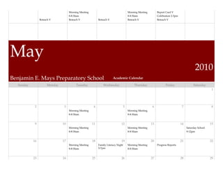 Morning Meeting                                    Morning Meeting        Report Card V
                                   8-8:30am                                           8-8:30am               Celebration 2-3pm
                Reteach V          Reteach V              Reteach V                   Reteach V              Reteach V




May
                                                                                                                                             2010
Benjamin E. Mays Preparatory School                                   Academic Calendar

  Sunday             Monday             Tuesday               Wednesday                   Thursday                  Friday                 Saturday
                                                                                                                                                         1




            2                  3                      4                           5                      6                        7                      8
                                   Morning Meeting                                    Morning Meeting
                                   8-8:30am                                           8-8:30am


            9                 10                     11                      12                         13                       14                     15
                                   Morning Meeting                                    Morning Meeting                                 Saturday School
                                   8-8:30am                                           8-8:30am                                        9-12pm


           16                 17                     18                      19                         20                       21                     22
                                   Morning Meeting        Family Literacy Night       Morning Meeting        Progress Reports
                                   8-8:30am               5-7pm                       8-8:30am


           23                 24                     25                      26                         27                       28                     29
 