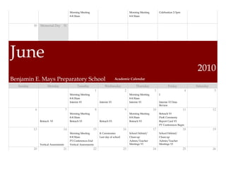 Morning Meeting                                      Morning Meeting        Celebration 2-3pm
                                           8-8:30am                                             8-8:30am


           30   Memorial Day 31




June
                                                                                                                                                  2010
Benjamin E. Mays Preparatory School                                                Academic Calendar

  Sunday              Monday                     Tuesday                  Wednesday                  Thursday                 Friday              Saturday
                                                                  1                         2                      3                          4               5
                                           Morning Meeting                                      Morning Meeting        I
                                           8-8:30am                                             8-8:30am
                                           Interim VI                 Interim VI                Interim VI             Interim VI Data
                                                                                                                       Review
            6                          7                          8                         9                     10                       11                12
                                           Morning Meeting                                      Morning Meeting        Reteach VI
                                           8-8:30am                                             8-8:30am               PreK Ceremony
                Reteach VI                 Reteach VI                 Reteach VI                Reteach VI             Report Card VI
                                                                                                                       PT Conferences Begin
           13                      14                         15                           16                     17                       18                19
                                           Morning Meeting            K Ceremonies              School Debrief/        School Debrief/
                                           8-8:30am                   Last day of school        Clean-up               Clean-up
                                           PT Conferences End                                   Admin/Teacher          Admin/Teacher
                Vertical Assessments       Vertical Assessments                                 Meetings VI            Meetings VI
           20                      21                         22                           23                     24                       25                26
 