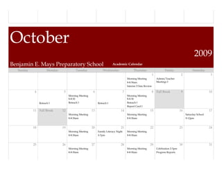 October
                                                                                                                                               2009
Benjamin E. Mays Preparatory School                                    Academic Calendar
  Sunday              Monday             Tuesday               Wednesday                    Thursday                  Friday                 Saturday
                                                                                   `                       1                        2                      3
                                                                                       Morning Meeting         Admin/Teacher
                                                                                       8-8:30am                Meetings I
                                                                                       Interim I Data Review

            4                   5                      6                           7                       8   Fall Break           9                     10
                                    Morning Meeting                                    Morning Meeting
                                    8-8:30                                             8-8:30
                Reteach I           Reteach I              Reteach I                   Reteach I
                                                                                       Report Card I
           11   Fall Break     12                     13                      14                          15                       16                     17
                                    Morning Meeting                                    Morning Meeting                                  Saturday School
                                    8-8:30am                                           8-8:30am                                         9-12pm


           18                  19                     20                      21                          22                       23                     24
                                    Morning Meeting        Family Literacy Night       Morning Meeting
                                    8-8:30am               5-7pm                       8-8:30am


           25                  26                     27                      28                          29                       30                     31
                                    Morning Meeting                                    Morning Meeting         Celebration 2-3pm
                                    8-8:30am                                           8-8:30am                Progress Reports
 