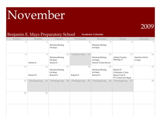 November
                                                                                                                                            2009
Benjamin E. Mays Preparatory School                                     Academic Calendar
  Sunday              Monday             Tuesday               Wednesday              Thursday                   Friday                   Saturday
            1                   2                      3                     4                        5                          6                      7
                                    Morning Meeting                              Morning Meeting
                                    8-8:30am                                     8-8:30am


            8                   9                     10   Veteran’s Day 11                         12                      13                         14
                                    Morning Meeting                              Morning Meeting          Admin/Teacher              Saturday School
                                    8-8:30am                                     8-8:30am                 Meetings II                9-12pm
                Interim II          Interim II                                   Interim II Data Review

           15                  16                     17                    18                      19                      20                         21
                                    Morning Meeting                              Morning Meeting          Reteach II
                                    8-8:30am                                     8-8:30am                 Celebration 2-3pm
                Reteach II          Reteach II             Reteach II            Reteach II               Report Card II
                                                                                                          PT Conferences Begin
           22   Thanksgiving   23   Thanksgiving      24   Thanksgiving     25   Thanksgiving       26    Thanksgiving      27                         28




           29                  30
 