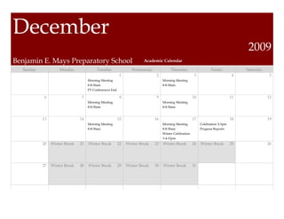 December
                                                                                                                                     2009
Benjamin E. Mays Preparatory School                                    Academic Calendar

  Sunday            Monday               Tuesday                 Wednesday             Thursday                    Friday            Saturday
                                                          1                   2                         3                        4               5
                                    Morning Meeting                               Morning Meeting
                                    8-8:30am                                      8-8:30am
                                    PT Conferences End

            6                   7                         8                   9                        10                       11              12
                                    Morning Meeting                               Morning Meeting
                                    8-8:30am                                      8-8:30am


           13                  14                        15                  16                        17                       18              19
                                    Morning Meeting                               Morning Meeting           Celebration 2-3pm
                                    8-8:30am                                      8-8:30am                  Progress Reports
                                                                                  Winter Celebration
                                                                                  3-4:15pm
           20   Winter Break   21   Winter Break         22   Winter Break   23   Winter Break         24   Winter Break        25              26




           27   Winter Break   28   Winter Break         29   Winter Break   30   Winter Break         31
 