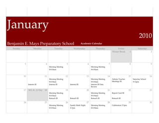 January
                                                                                                                                             2010
Benjamin E. Mays Preparatory School                                       Academic Calendar

  Sunday               Monday             Tuesday               Wednesday                 Thursday                Friday                   Saturday
                                                                                                             Winter Break         1                      2




            3                    4                      5                        6                       7                        8                      9
                                     Morning Meeting                                 Morning Meeting
                                     8-8:30am                                        8-8:30am


           10                   11                     12                       13                      14                       15                     16
                                     Morning Meeting                                 Morning Meeting         Admin/Teacher            Saturday School
                                     8-8:30am                                        8-8:30am                Meetings III             9-12pm
                Interim III          Interim III            Interim III              Interim III Data
                                                                                     Review
           17   M.L.K., Jr Day 18                      19                       20                      21                       22                     23
                                     Morning Meeting                                 Morning Meeting         Report Card III
                                     8-8:30am                                        8-8:30am
                                     Reteach III            Reteach III              Reteach III             Reteach III

           24                   25                     26                       27                      28                       29                     30
                                     Morning Meeting        Family Math Night        Morning Meeting         Celebration 2-3pm
                                     8-8:30am               5-7pm                    8-8:30am
 