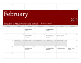31




February
                                                                                                                                   2010
Benjamin E. Mays Preparatory School                              Academic Calendar

  Sunday            Monday             Tuesday             Wednesday            Thursday                  Friday                 Saturday
                              1                      2                  3                      4                        5                      6
                                  Morning Meeting                           Morning Meeting
                                  8-8:30am                                  8-8:30am


            7                 8                      9                 10                     11                       12                     13
                                  Morning Meeting                           Morning Meeting        Progress Reports
                                  8-8:30am                                  8-8:30am


           14   Mardi Gras   15   Mardi Gras        16   Mardi Gras    17   Mardi Gras        18   Mardi Gras          19                     20




           21                22                     23                 24                     25                       26                     27
                                  Morning Meeting                           Morning Meeting        Celebration 2-3pm        Saturday School
                                  8-8:30am                                  8-8:30am                                        9-12pm


           28
 