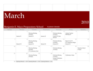 March
                                                                                                                                                2010
Benjamin E. Mays Preparatory School                                        Academic Calendar

  Sunday              Monday             Tuesday                  Wednesday              Thursday                    Friday                   Saturday
                                1                         2                     3                         4                          5                      6
                                    Morning Meeting                                 Morning Meeting           Admin/Teacher
                                    8-8:30am                                        8-8:30am                  Meetings IV
                Interim IV          Interim IV                Interim IV            Interim IV Data
                                                                                    Review
            7                   8                         9                    10                        11                       12                       13
                                    Morning Meeting                                 Morning Meeting           Report Card IV
                                    8-8:30am                                        8-8:30am                  PT Conferences Begin
                Reteach IV          Reteach IV                Reteach IV            Reteach IV                Reteach IV

           14                  15                        16                    17                        18                       19                       20
                                    Morning Meeting                                 Morning Meeting                                      Saturday School
                                    8-8:30am                                        8-8:30am                                             9-12pm
                                    PT Conferences End

           21                  22                        23                    24                        25                       26                       27
                                    Morning Meeting                                 Morning Meeting           Celebration 2-3pm
                                    8-8:30am                                        8-8:30am
                                                                                    Spring Celebration
                                                                                    3-4:15pm
           28   Spring Break   29 Spring Break           30   Spring Break     31
 