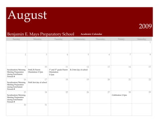 August
                                                                                                                                                      2009
Benjamin E. Mays Preparatory School                                                        Academic Calendar

      Sunday                  Monday                     Tuesday                  Wednesday                 Thursday               Friday            Saturday
                                                                                                                                                                 1




                    2                         3                          4                              5               6                        7               8




                    9                        10                         11                         12                  13                       14              15
Socialization/Morning   PreK/K Parent              1st and 2nd grade Parent   K-2 first day of school
Meeting Preparation     Orientation 5-7pm          Orientation
during Enrichment                                  5-7pm
Periods
                   16                        17                         18                         19                  20                       21              22
Socialization/Morning   PreK first day of school
Meeting Preparation
during Enrichment
Periods
                   23                        24                         25                         26                  27                       28              29
Socialization/Morning                                                                                                       Celebration 2-3pm
Meeting Preparation
during Enrichment
Periods
                   30                        31
 