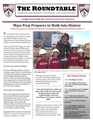 THE ROUNDTABLE
                        I


                    The Official Newsletter of Benjamin E. Mays Preparatory School ▪ Home of the Knights


                            3059 Higgins Boulevard, Bldgs. A&B ▪ New Orleans, Louisiana 70126 ▪ (504) 428-8711



              Mays Prep Prepares to Walk Into History
         ** Mays Prep prepares to transition into one of the most culturally significant school facilities in America **


For two years, Mays Prep has been
serving children in temporary trailers
provided by FEMA as short term
replacements to the devastated school
facilities caused by Hurricane Katrina.

Very soon, this will change. As a part
of the 1.8 billion dollar FEMA grant
that New Orleans recently received to
rebuild and renovate the city’s public
schools, Mays Prep has been chosen to
occupy the historic William Frantz
Elementary School building. Currently,
the building sits abandoned and in
desperate need of wholesale repair.

Not just any school building

Of course, William Frantz is not your           Mays Prep scholars enjoy the groundbreaking ceremony with State Board member
everyday school facility. It has become         Ms. Louella Givens
a symbol of the progress made during
the Civil Rights Movement of the                  offerings and extracurricular                    Ruby Bridges Timeline
1960’s as the iconic Ms. Ruby Bridges             activities including a middle school
first integrated the school in the fall of        sports program and a host of other           1954 – Ms. Bridges was born
1964. Since that day, the Frantz School           supplemental school activities.
                                                  Among other things,                          1958 – Ms. Bridges and her family
building has served as a landmark for                                                          move from Tylertown, Mississippi to
the city of New Orleans.                          __________________________________________   New Orleans

Honoring a proud legacy                           “…the school will boast a full court         1964 – Ms. Bridges enters the William
                                                   gym, state-of-the art-science labs,         Frantz School in New Orleans’ 9th
                                                                                               Ward
Mays Prep is proud to transition into                  designated green space for
the historic William Frantz building                    organized play, and solar              1968 – Artist Norman Rockwell
primarily because it gives us the                   paneling so as to ensure natural           painted The Problem We All Live With
opportunity to preserve the school’s                                light.”
                                                  __________________________________________   1995 – The Story of Ruby Bridges is
cultural legacy. Even more, the                                                                published
children of the city of New Orleans are
deserving of the opportunity to learn             Altogether, this project involves a 24       1998 – Ms. Bridges receives the
in a first class, modern facility.                million dollar investment, and our           Presidential Citizens Medal from
                                                  hope is that it will signify Mays            President Bill Clinton

Equipped with a variety of impressive             Prep’s long term presence in a               2010 – Ms. Bridges is honored by
features, we hope to leverage our new             community that we have been                  Mayor Mitch Landrieu,
campus to expand our course                       working with since inception. END.           commemorating the Anniversary of
                                                                                               Frantz School’s integration
 