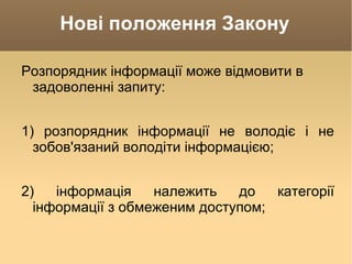 Нові положення Закону Розпорядник інформації може відмовити в задоволенні запиту: 1) розпорядник інформації не володіє і не зобов'язаний володіти інформацією; 2) інформація належить до категорії інформації з обмеженим доступом; 