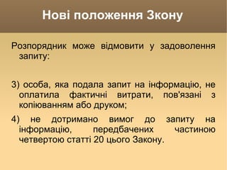 Нові положення Зкону Розпорядник може відмовити у задоволення запиту: 3) особа, яка подала запит на інформацію, не оплатила фактичні витрати, пов'язані з копіюванням або друком; 4) не дотримано вимог до запиту на інформацію, передбачених частиною четвертою статті 20 цього Закону. 