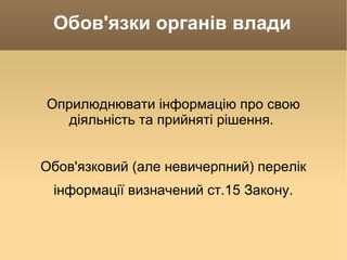Обов'язки органів влади Оприлюднювати інформацію про свою діяльність та прийняті рішення.  Обов'язковий (але невичерпний) перелік інформації визначений ст.15 Закону. 