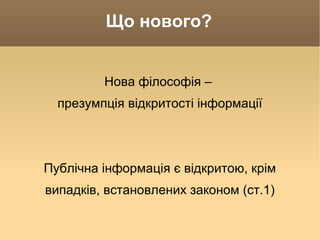 Що нового? Нова філософія –  презумпція відкритості інформації Публічна інформація є відкритою, крім випадків, встановлених законом (ст.1) 