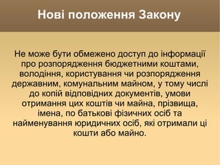 Нові положення Закону Не може бути обмежено доступ до інформації про розпорядження бюджетними коштами, володіння, користування чи розпорядження державним, комунальним майном, у тому числі до копій відповідних документів, умови отримання цих коштів чи майна, прізвища, імена, по батькові фізичних осіб та найменування юридичних осіб, які отримали ці кошти або майно. 