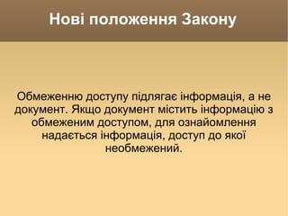 Нові положення Закону Обмеженню доступу підлягає інформація, а не документ. Якщо документ містить інформацію з обмеженим доступом, для ознайомлення надається інформація, доступ до якої необмежений. 