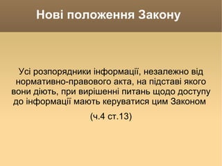 Нові положення Закону  Усі розпорядники інформації, незалежно від нормативно-правового акта, на підставі якого вони діють, при вирішенні питань щодо доступу до інформації мають керуватися цим Законом  (ч.4 ст.13) 