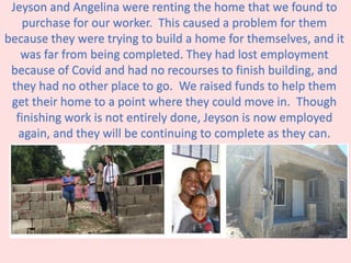 Jeyson and Angelina were renting the home that we found to
purchase for our worker. This caused a problem for them
because they were trying to build a home for themselves, and it
was far from being completed. They had lost employment
because of Covid and had no recourses to finish building, and
they had no other place to go. We raised funds to help them
get their home to a point where they could move in. Though
finishing work is not entirely done, Jeyson is now employed
again, and they will be continuing to complete as they can.
 