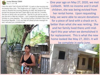 One year ago on May 27, 2020, we met
Lislibeth. With no income and 3 small
children, she was being evicted from
her rental home. Upon requesting
help, we were able to secure donations
for a piece of land with a shack on it,
better than what she was renting. She
and her family lived there until mid-
April this year when we demolished it
for replacement. This is what the new
home looked like May 27, 2021. It will
be complete in early June.
 