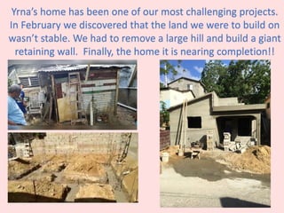 Yrna’s home has been one of our most challenging projects.
In February we discovered that the land we were to build on
wasn’t stable. We had to remove a large hill and build a giant
retaining wall. Finally, the home it is nearing completion!!
 