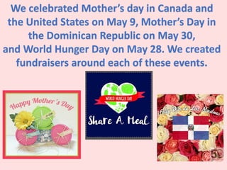 We celebrated Mother’s day in Canada and
the United States on May 9, Mother’s Day in
the Dominican Republic on May 30,
and World Hunger Day on May 28. We created
fundraisers around each of these events.
 