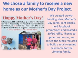 We chose a family to receive a new
home as our Mother’s Day Project.
We created crowd-
funding sites, Mother’s
Day cards, sent emails,
held Facebook
promotions and hosted a
50/50 raffle. Thanks to
generous donors, we
raised the funds required
to build a much-needed
new home for the
Jimenez family.
 