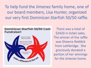To help fund the Jimenez family home, one of
our board members, Lisa Hunter, organized
our very first Dominican Starfish 50/50 raffle.
There was a total of
$3420 in ticket sales.
The winner of the raffle
was Shawna Reddick
from Lethbridge. She
graciously donated a
portion of her winnings
for the Jimenez home.
 