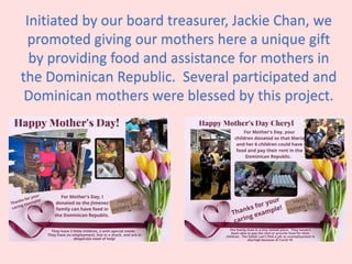 Initiated by our board treasurer, Jackie Chan, we
promoted giving our mothers here a unique gift
by providing food and assistance for mothers in
the Dominican Republic. Several participated and
Dominican mothers were blessed by this project.
 