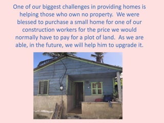One of our biggest challenges in providing homes is
helping those who own no property. We were
blessed to purchase a small home for one of our
construction workers for the price we would
normally have to pay for a plot of land. As we are
able, in the future, we will help him to upgrade it.
 