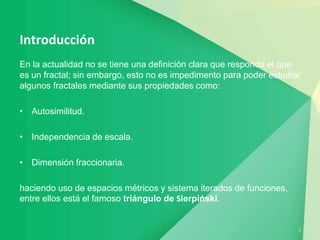 2
Introducción
En la actualidad no se tiene una definición clara que responda el que
es un fractal; sin embargo, esto no es impedimento para poder estudiar
algunos fractales mediante sus propiedades como:
• Autosimilitud.
• Independencia de escala.
• Dimensión fraccionaria.
haciendo uso de espacios métricos y sistema iterados de funciones,
entre ellos está el famoso triángulo de Sierpiński.
 
