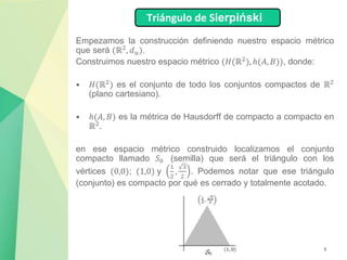 3
Empezamos la construcción definiendo nuestro espacio métrico
que será (ℝ2
, 𝑑𝑢).
Construimos nuestro espacio métrico (𝐻(ℝ2), ℎ(𝐴, 𝐵)), donde:
• 𝐻(ℝ2
) es el conjunto de todo los conjuntos compactos de ℝ2
(plano cartesiano).
• ℎ(𝐴, 𝐵) es la métrica de Hausdorff de compacto a compacto en
ℝ2.
en ese espacio métrico construido localizamos el conjunto
compacto llamado 𝑆0 (semilla) que será el triángulo con los
vértices (0,0); (1,0) y
1
2
,
3
2
. Podemos notar que ese triángulo
(conjunto) es compacto por qué es cerrado y totalmente acotado.
Triángulo de Sierpiński
 