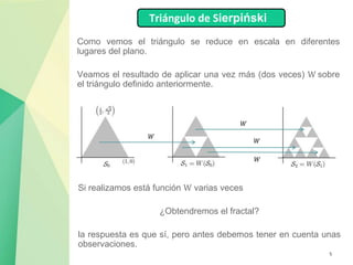 5
Como vemos el triángulo se reduce en escala en diferentes
lugares del plano.
Veamos el resultado de aplicar una vez más (dos veces) W sobre
el triángulo definido anteriormente.
Triángulo de Sierpiński
𝑊
𝑊
𝑊
𝑊
Si realizamos está función W varias veces
¿Obtendremos el fractal?
la respuesta es que sí, pero antes debemos tener en cuenta unas
observaciones.
 