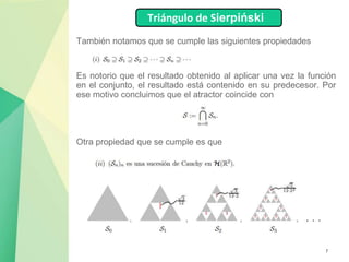 7
También notamos que se cumple las siguientes propiedades
Es notorio que el resultado obtenido al aplicar una vez la función
en el conjunto, el resultado está contenido en su predecesor. Por
ese motivo concluimos que el atractor coincide con
Triángulo de Sierpiński
Otra propiedad que se cumple es que
 