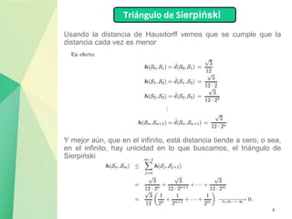 8
Usando la distancia de Hausdorff vemos que se cumple que la
distancia cada vez es menor
Triángulo de Sierpiński
Y mejor aún, que en el infinito, está distancia tiende a cero; o sea,
en el infinito, hay unicidad en lo que buscamos, el triángulo de
Sierpiński.
 