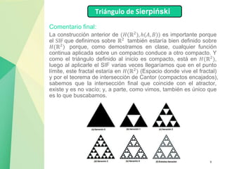 9
Comentario final:
La construcción anterior de (𝐻(ℝ2
), ℎ(𝐴, 𝐵)) es importante porque
el SIF que definimos sobre ℝ2
también estaría bien definido sobre
𝐻(ℝ2) porque, como demostramos en clase, cualquier función
continua aplicada sobre un compacto conduce a otro compacto. Y
como el triángulo definido al inicio es compacto, está en 𝐻(ℝ2
),
luego al aplicarle el SIF varias veces llegaríamos que en el punto
límite, este fractal estaría en 𝐻(ℝ2) (Espacio donde vive el fractal)
y por el teorema de intersección de Cantor (compactos encajados),
sabemos que la intersección final que coincide con el atractor,
existe y es no vacío; y, a parte, como vimos, también es único que
es lo que buscabamos.
Triángulo de Sierpiński
 