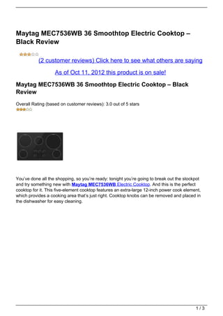 Maytag MEC7536WB 36 Smoothtop Electric Cooktop –
Black Review

           (2 customer reviews) Click here to see what others are saying

                   As of Oct 11, 2012 this product is on sale!

Maytag MEC7536WB 36 Smoothtop Electric Cooktop – Black
Review
Overall Rating (based on customer reviews): 3.0 out of 5 stars




You’ve done all the shopping, so you’re ready: tonight you’re going to break out the stockpot
and try something new with Maytag MEC7536WB Electric Cooktop. And this is the perfect
cooktop for it. This five-element cooktop features an extra-large 12-inch power cook element,
which provides a cooking area that’s just right. Cooktop knobs can be removed and placed in
the dishwasher for easy cleaning.




                                                                                          1/3
 